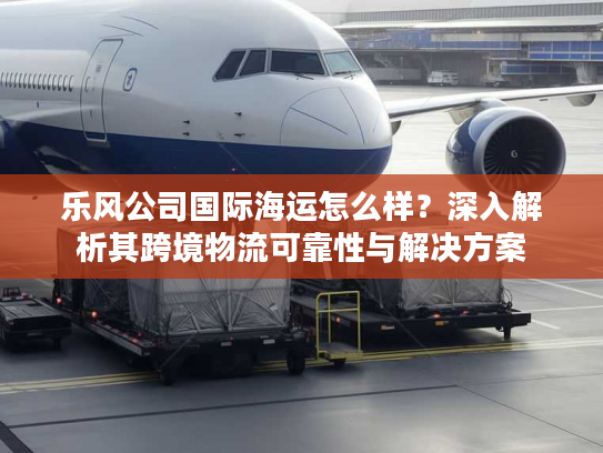 乐风公司国际海运怎么样?深入解析其跨境物流可靠性与解决方案 乐风公司国际海运怎么样?深入解析其跨境物流可靠性与解决方案