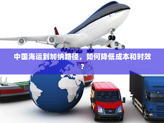 中国海运到加纳路径,如何降低成本和时效? 中国海运到加纳路径,如何降低成本和时效?