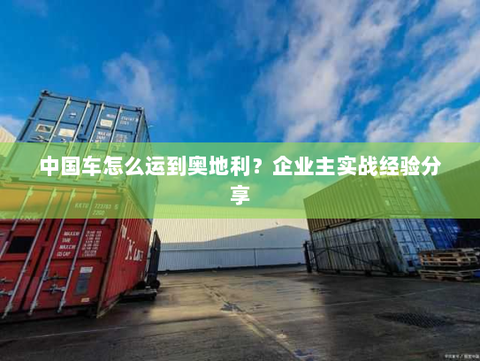 中国车怎么运到奥地利?企业主实战经验分享 中国车怎么运到奥地利?企业主实战经验分享