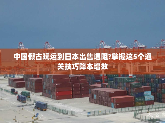 中国假古玩运到日本出售遇阻?掌握这5个通关技巧降本增效 中国假古玩运到日本出售遇阻?掌握这5个通关技巧降本增效