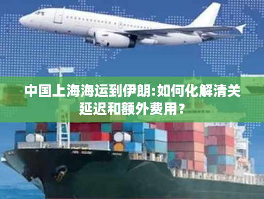 中国上海海运到伊朗:如何化解清关延迟和额外费用? 中国上海海运到伊朗:如何化解清关延迟和额外费用?