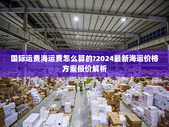 国际运费海运费怎么算的?2024最新海运价格方案报价解析