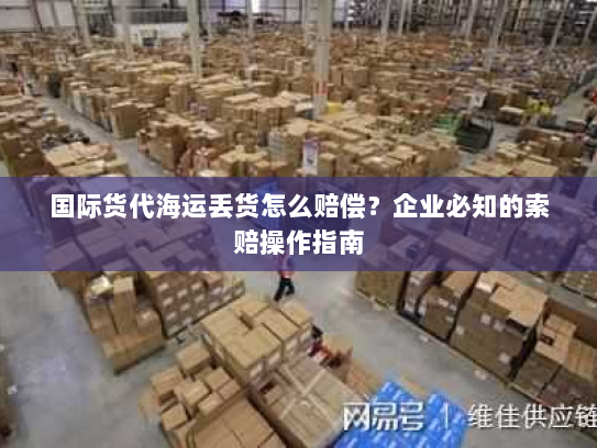 国际货代海运丢货怎么赔偿？企业必知的索赔操作指南
