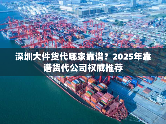 深圳大件货代哪家靠谱？2025年靠谱货代公司权威推荐