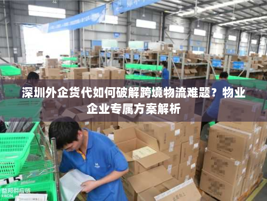 深圳外企货代如何破解跨境物流难题？物业企业专属方案解析