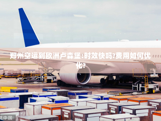 郑州空运到欧洲卢森堡:时效快吗?费用如何优化? 郑州空运到欧洲卢森堡:时效快吗?费用如何优化?