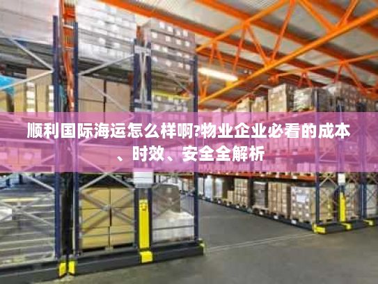 顺利国际海运怎么样啊?物业企业必看的成本、时效、安全全解析 顺利国际海运怎么样啊?物业企业必看的成本、时效、安全全解析