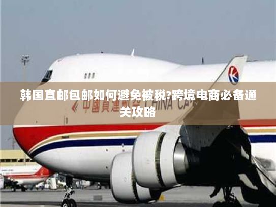 韩国直邮包邮如何避免被税?跨境电商必备通关攻略 韩国直邮包邮如何避免被税?跨境电商必备通关攻略