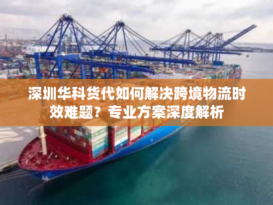 深圳华科货代如何解决跨境物流时效难题？专业方案深度解析