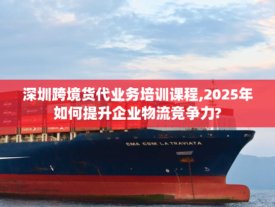 深圳跨境货代业务培训课程,2025年如何提升企业物流竞争力?