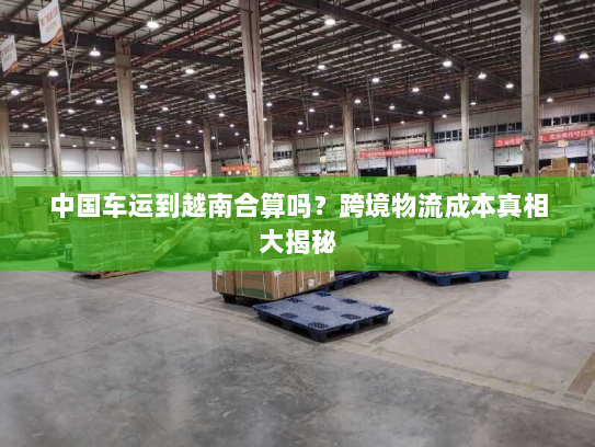 中国车运到越南合算吗?跨境物流成本真相大揭秘 中国车运到越南合算吗?跨境物流成本真相大揭秘