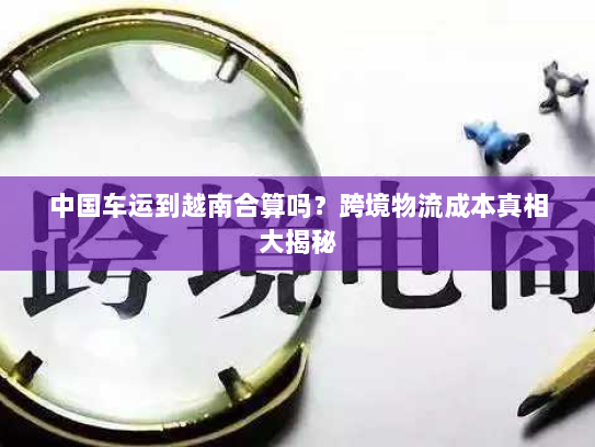 中国车运到越南合算吗?跨境物流成本真相大揭秘 中国车运到越南合算吗?跨境物流成本真相大揭秘