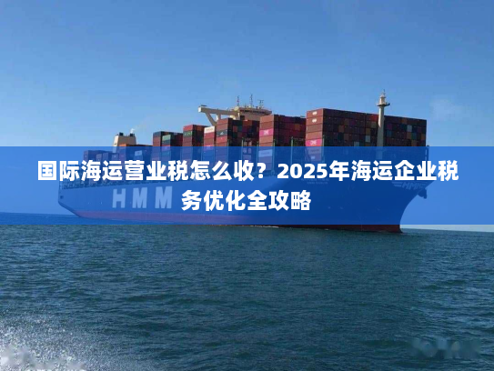 国际海运营业税怎么收？2025年海运企业税务优化全攻略
