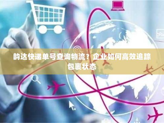 韵达快递单号查询物流?企业如何高效追踪包裹状态 韵达快递单号查询物流?企业如何高效追踪包裹状态