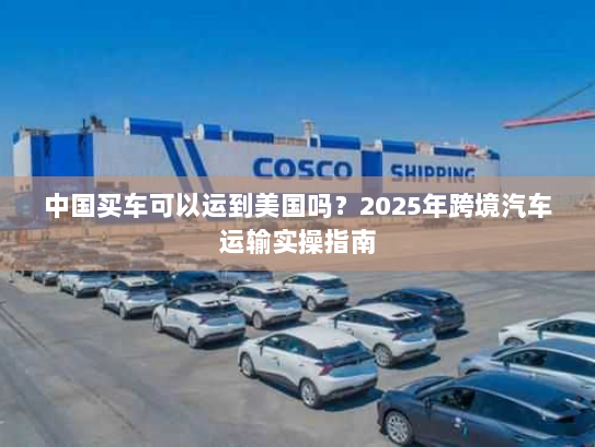 中国买车可以运到美国吗?2025年跨境汽车运输实操指南 中国买车可以运到美国吗?2025年跨境汽车运输实操指南