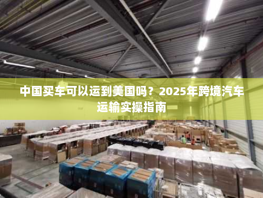 中国买车可以运到美国吗?2025年跨境汽车运输实操指南 中国买车可以运到美国吗?2025年跨境汽车运输实操指南
