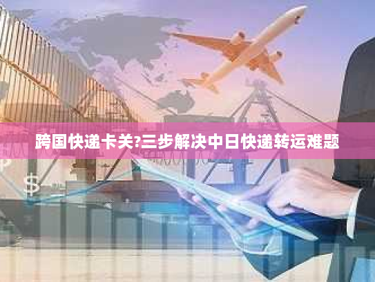 跨国快递卡关?三步解决中日快递转运难题 跨国快递卡关?三步解决中日快递转运难题
