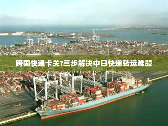跨国快递卡关?三步解决中日快递转运难题