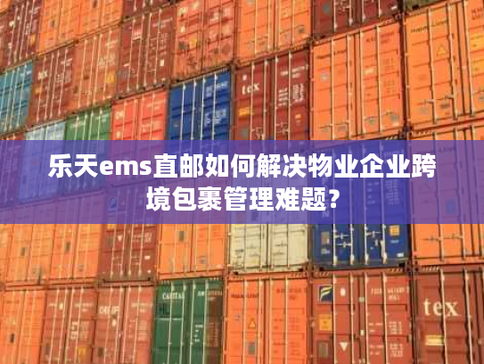 乐天ems直邮如何解决物业企业跨境包裹管理难题？