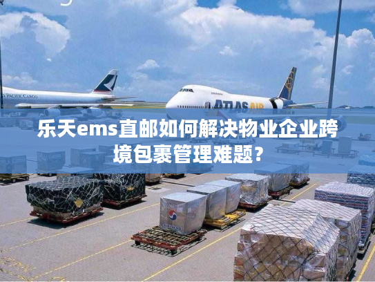 乐天ems直邮如何解决物业企业跨境包裹管理难题？
