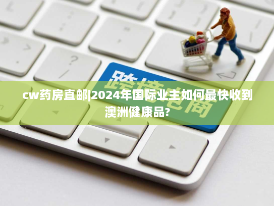 cw药房直邮|2024年国际业主如何最快收到澳洲健康品? cw药房直邮|2024年国际业主如何最快收到澳洲健康品?