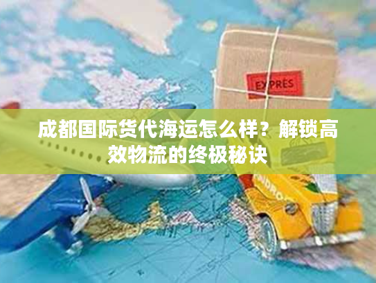 成都国际货代海运怎么样?解锁高效物流的终极秘诀 成都国际货代海运怎么样?解锁高效物流的终极秘诀
