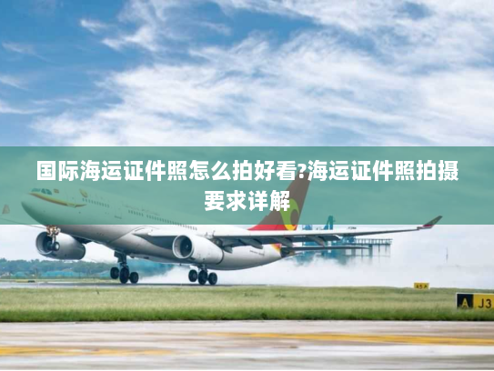 国际海运证件照怎么拍好看?海运证件照拍摄要求详解 国际海运证件照怎么拍好看?海运证件照拍摄要求详解
