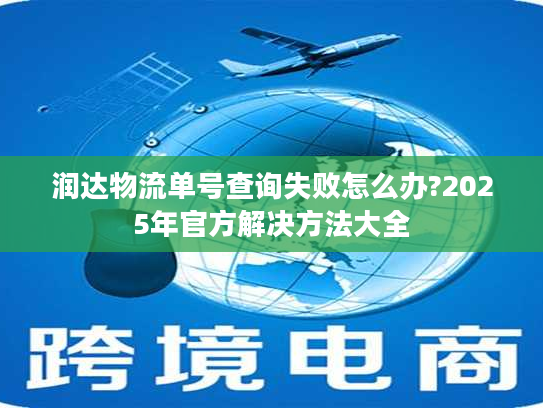 润达物流单号查询失败怎么办?2025年官方解决方法大全 润达物流单号查询失败怎么办?2025年官方解决方法大全
