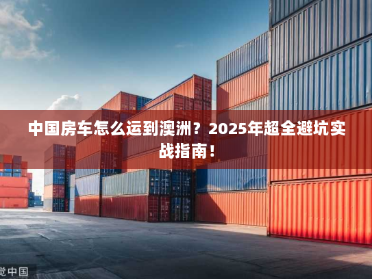 中国房车怎么运到澳洲?2025年超全避坑实战指南! 中国房车怎么运到澳洲?2025年超全避坑实战指南!