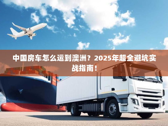 中国房车怎么运到澳洲?2025年超全避坑实战指南! 中国房车怎么运到澳洲?2025年超全避坑实战指南!