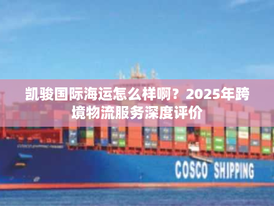 凯骏国际海运怎么样啊?2025年跨境物流服务深度评价 凯骏国际海运怎么样啊?2025年跨境物流服务深度评价