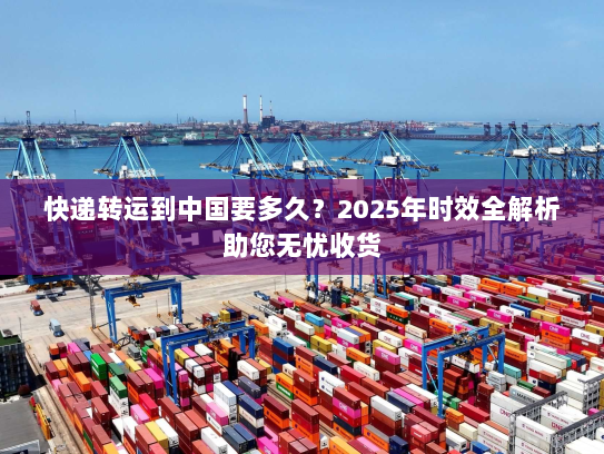 快递转运到中国要多久?2025年时效全解析助您无忧收货 快递转运到中国要多久?2025年时效全解析助您无忧收货