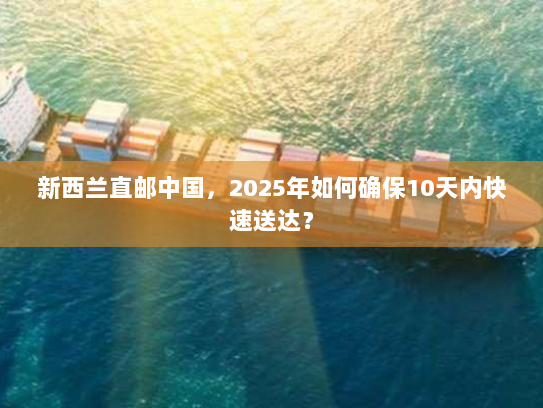 新西兰直邮中国，2025年如何确保10天内快速送达？