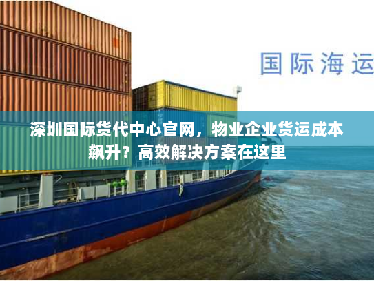 深圳国际货代中心官网，物业企业货运成本飙升？高效解决方案在这里