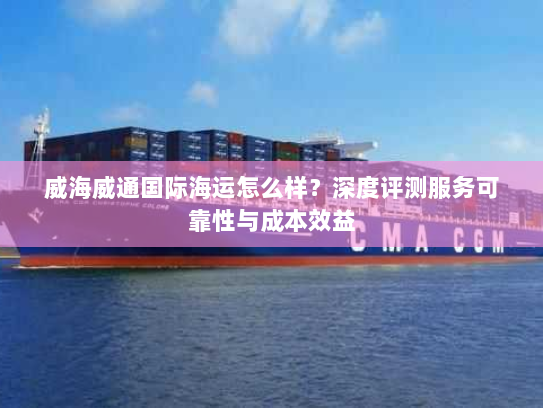 威海威通国际海运怎么样?深度评测服务可靠性与成本效益 威海威通国际海运怎么样?深度评测服务可靠性与成本效益