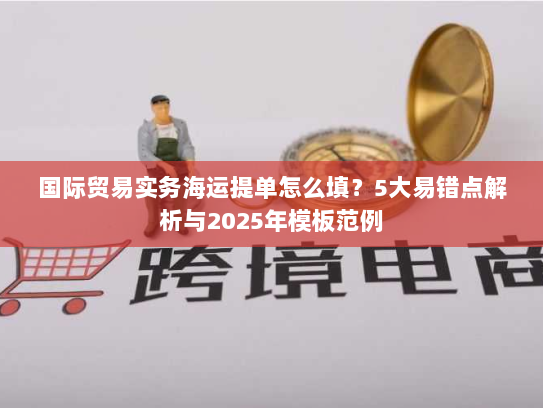 国际贸易实务海运提单怎么填?5大易错点解析与2025年模板范例 国际贸易实务海运提单怎么填?5大易错点解析与2025年模板范例