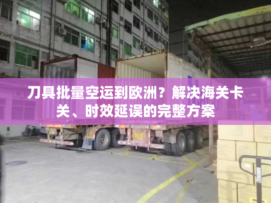 刀具批量空运到欧洲？解决海关卡关、时效延误的完整方案