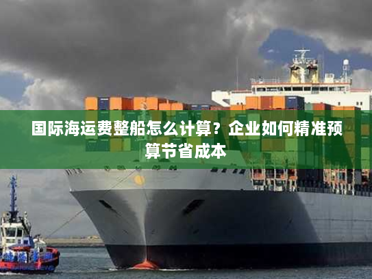 国际海运费整船怎么计算?企业如何精准预算节省成本 国际海运费整船怎么计算?企业如何精准预算节省成本