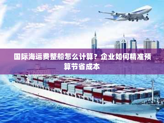 国际海运费整船怎么计算?企业如何精准预算节省成本 国际海运费整船怎么计算?企业如何精准预算节省成本