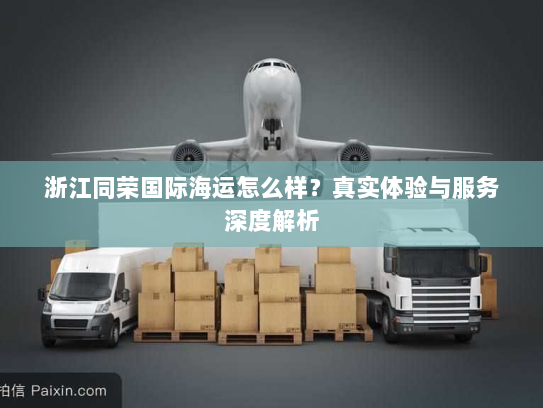 浙江同荣国际海运怎么样?真实体验与服务深度解析 浙江同荣国际海运怎么样?真实体验与服务深度解析