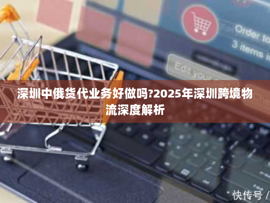 深圳中俄货代业务好做吗?2025年深圳跨境物流深度解析