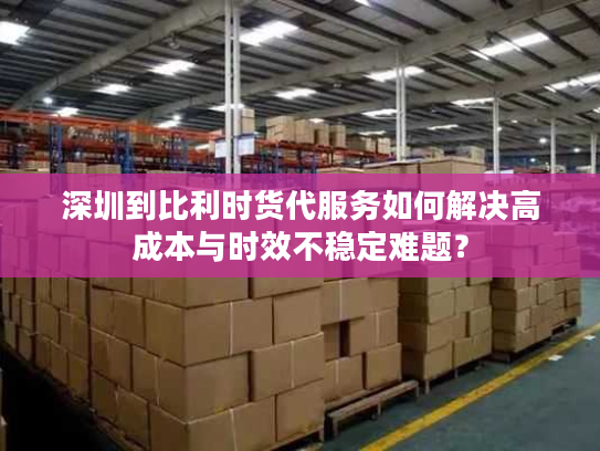深圳到比利时货代服务如何解决高成本与时效不稳定难题? 深圳到比利时货代服务如何解决高成本与时效不稳定难题?