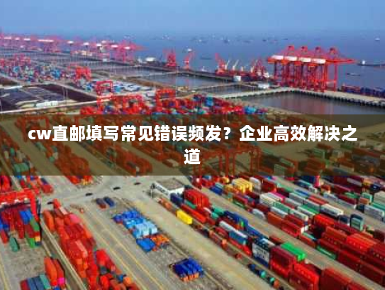 cw直邮填写常见错误频发?企业高效解决之道 cw直邮填写常见错误频发?企业高效解决之道