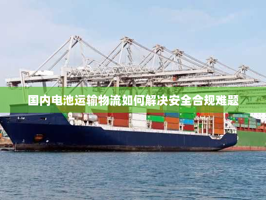 国内电池运输物流如何解决安全合规难题 国内电池运输物流如何解决安全合规难题