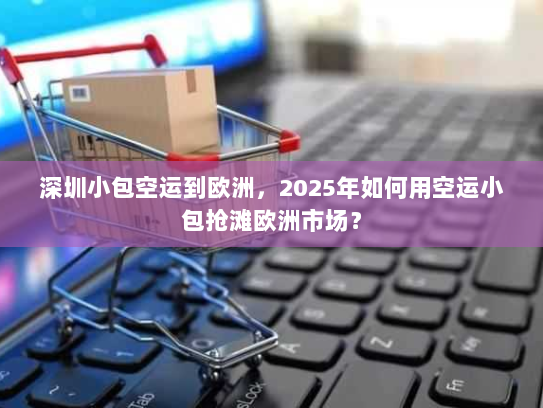 深圳小包空运到欧洲,2025年如何用空运小包抢滩欧洲市场? 深圳小包空运到欧洲,2025年如何用空运小包抢滩欧洲市场?