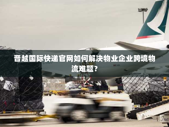 晋越国际快递官网如何解决物业企业跨境物流难题？