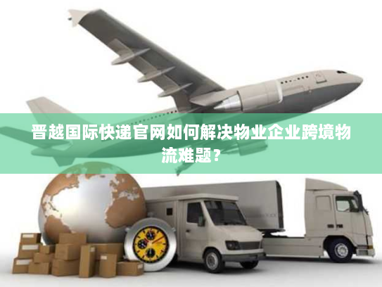 晋越国际快递官网如何解决物业企业跨境物流难题? 晋越国际快递官网如何解决物业企业跨境物流难题?