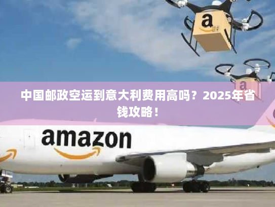 中国邮政空运到意大利费用高吗?2025年省钱攻略! 中国邮政空运到意大利费用高吗?2025年省钱攻略!
