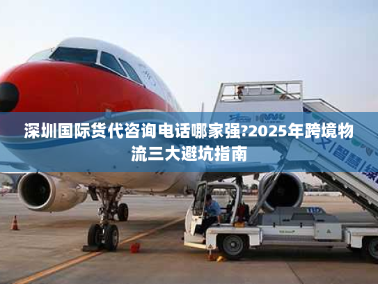 深圳国际货代咨询电话哪家强?2025年跨境物流三大避坑指南 深圳国际货代咨询电话哪家强?2025年跨境物流三大避坑指南