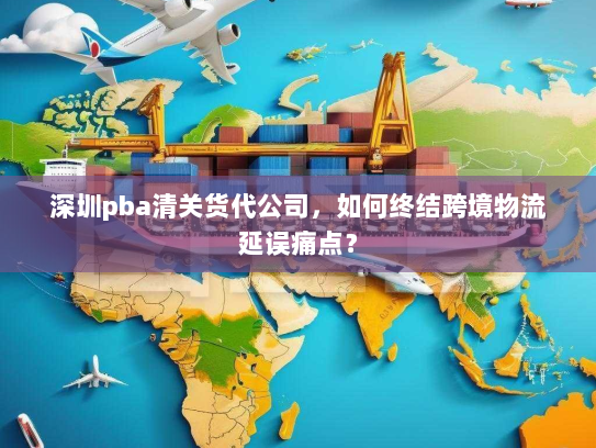 深圳pba清关货代公司,如何终结跨境物流延误痛点? 深圳pba清关货代公司,如何终结跨境物流延误痛点?